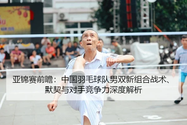 亚锦赛前瞻：中国羽毛球队男双新组合战术、默契与对手竞争力深度解析 - yaxin
