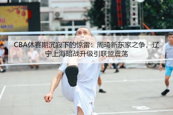 CBA休赛期沉寂下的惊雷：周琦新东家之争，辽宁上海暗战升级引联盟震荡 - yaxin